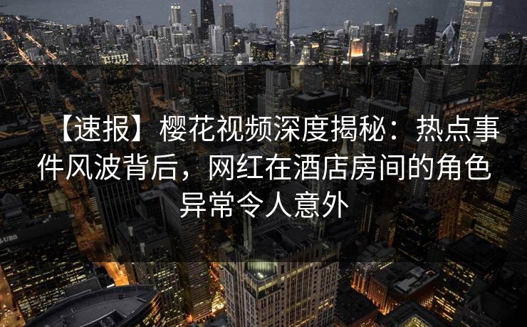 【速报】樱花视频深度揭秘：热点事件风波背后，网红在酒店房间的角色异常令人意外