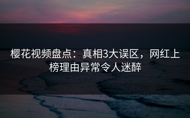 樱花视频盘点：真相3大误区，网红上榜理由异常令人迷醉