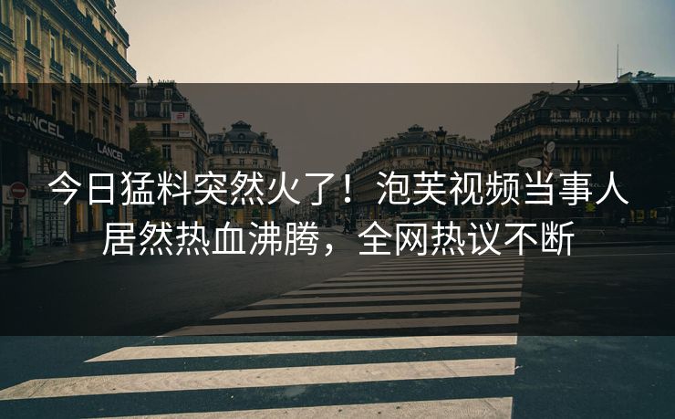 今日猛料突然火了！泡芙视频当事人居然热血沸腾，全网热议不断  第1张