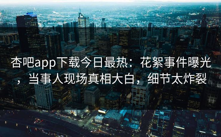 杏吧app下载今日最热：花絮事件曝光，当事人现场真相大白，细节太炸裂  第1张