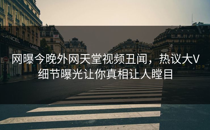 网曝今晚外网天堂视频丑闻，热议大V细节曝光让你真相让人瞠目  第1张