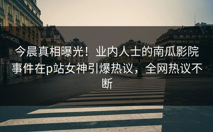 今晨真相曝光！业内人士的南瓜影院事件在p站女神引爆热议，全网热议不断  第1张