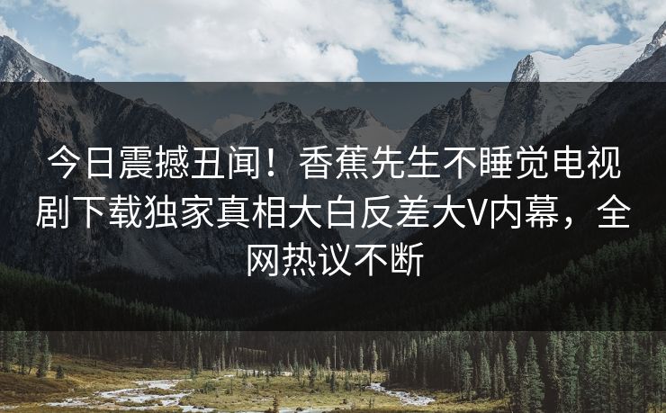 今日震撼丑闻！香蕉先生不睡觉电视剧下载独家真相大白反差大V内幕，全网热议不断