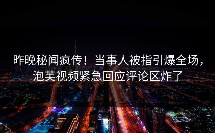 昨晚秘闻疯传！当事人被指引爆全场，泡芙视频紧急回应评论区炸了