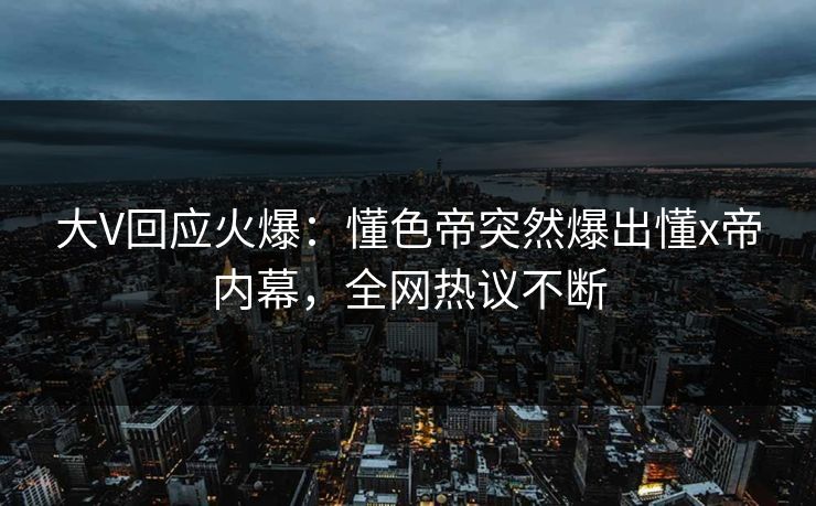 大V回应火爆：懂色帝突然爆出懂x帝内幕，全网热议不断  第1张