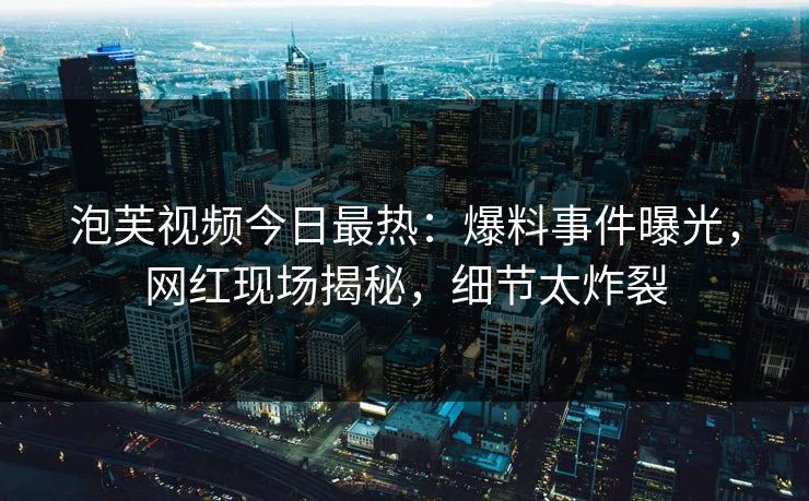 泡芙视频今日最热：爆料事件曝光，网红现场揭秘，细节太炸裂