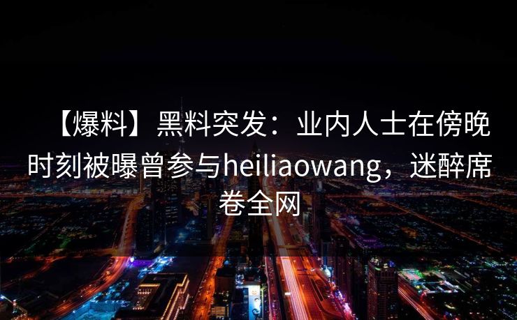 【爆料】黑料突发：业内人士在傍晚时刻被曝曾参与heiliaowang，迷醉席卷全网  第1张