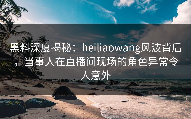 黑料深度揭秘：heiliaowang风波背后，当事人在直播间现场的角色异常令人意外