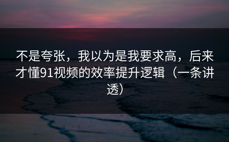 不是夸张，我以为是我要求高，后来才懂91视频的效率提升逻辑（一条讲透）