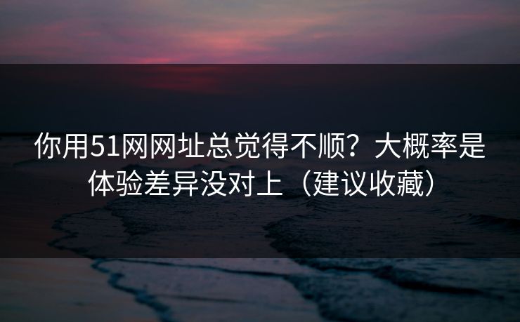 你用51网网址总觉得不顺？大概率是体验差异没对上（建议收藏）  第1张