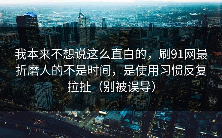 我本来不想说这么直白的，刷91网最折磨人的不是时间，是使用习惯反复拉扯（别被误导）  第1张