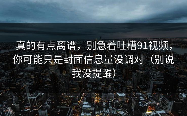 真的有点离谱，别急着吐槽91视频，你可能只是封面信息量没调对（别说我没提醒）  第1张
