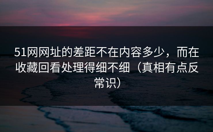 51网网址的差距不在内容多少，而在收藏回看处理得细不细（真相有点反常识）  第1张